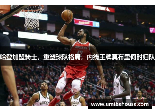 哈登加盟骑士，重塑球队格局，内线王牌莫布里何时归队